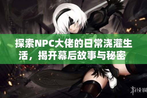 探索NPC大佬的日常浇灌生活，揭开幕后故事与秘密 