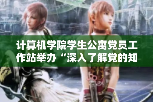 计算机学院学生公寓党员工作站举办“深入了解党的知识与热爱党情的主题活动”