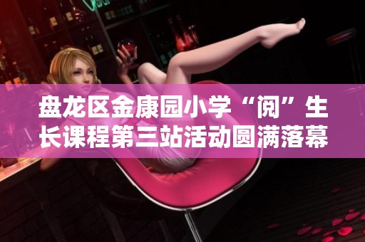 盘龙区金康园小学“阅”生长课程第三站活动圆满落幕，探索双减政策下的趣味学习之旅