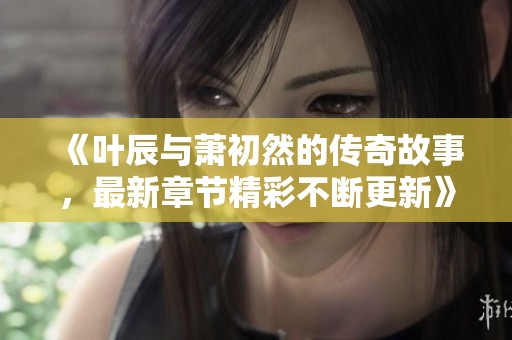 《叶辰与萧初然的传奇故事，最新章节精彩不断更新》