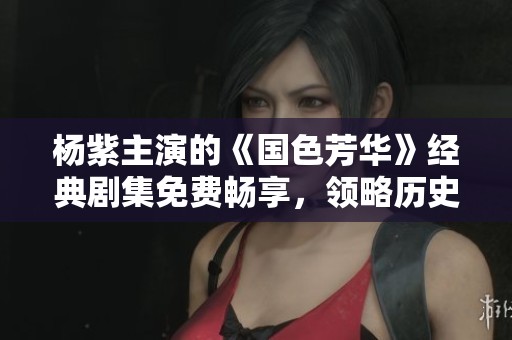 杨紫主演的《国色芳华》经典剧集免费畅享，领略历史瑰丽风采