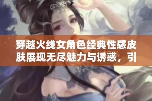 穿越火线女角色经典性感皮肤展现无尽魅力与诱惑，引领游戏时尚新潮流