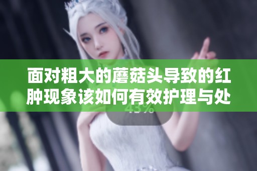 面对粗大的蘑菇头导致的红肿现象该如何有效护理与处理