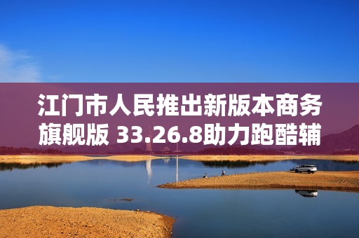 江门市人民推出新版本商务旗舰版 33.26.8助力跑酷辅助与策略校验管理