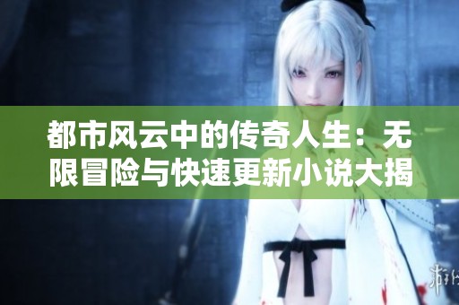 都市风云中的传奇人生：无限冒险与快速更新小说大揭秘