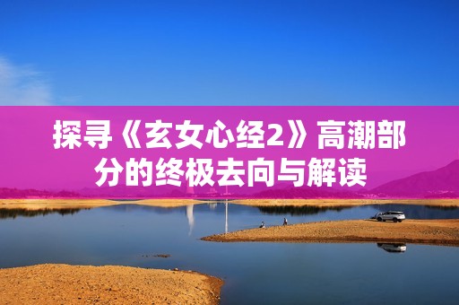 探寻《玄女心经2》高潮部分的终极去向与解读