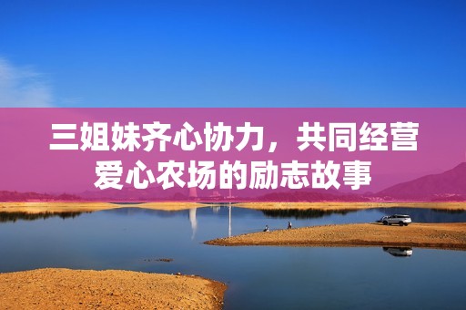 三姐妹齐心协力，共同经营爱心农场的励志故事