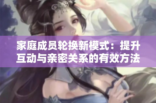 家庭成员轮换新模式：提升互动与亲密关系的有效方法