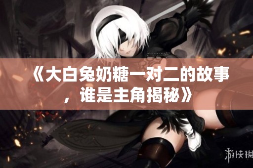 《大白兔奶糖一对二的故事，谁是主角揭秘》