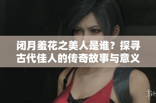 闭月羞花之美人是谁？探寻古代佳人的传奇故事与意义