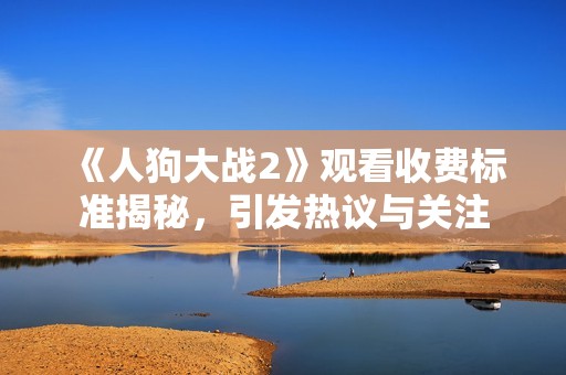 《人狗大战2》观看收费标准揭秘，引发热议与关注