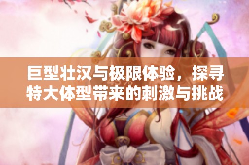巨型壮汉与极限体验，探寻特大体型带来的刺激与挑战