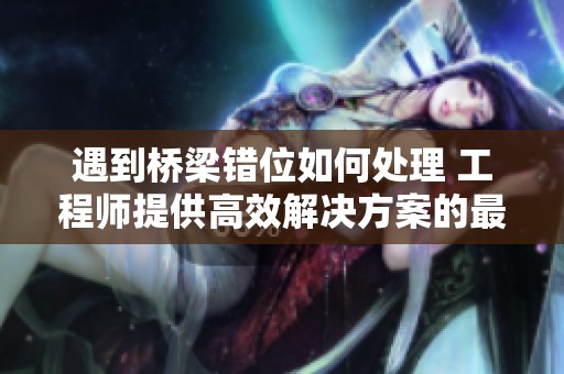 遇到桥梁错位如何处理 工程师提供高效解决方案的最佳策略与建议
