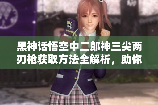 黑神话悟空中二郎神三尖两刃枪获取方法全解析，助你轻松解锁神器秘诀