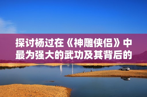 探讨杨过在《神雕侠侣》中最为强大的武功及其背后的真谛