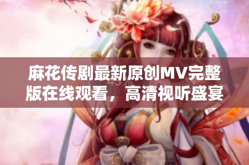 麻花传剧最新原创MV完整版在线观看，高清视听盛宴尽在掌握