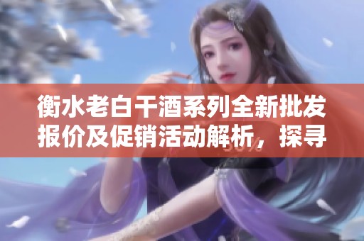 衡水老白干酒系列全新批发报价及促销活动解析，探寻其独特产地魅力和品质优势