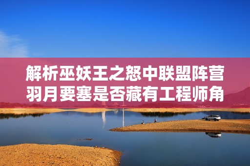解析巫妖王之怒中联盟阵营羽月要塞是否藏有工程师角色的多重因素