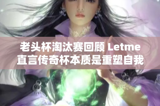 老头杯淘汰赛回顾 Letme直言传奇杯本质是重塑自我机遇