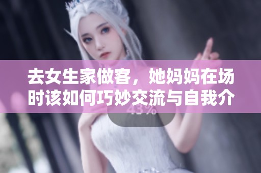去女生家做客，她妈妈在场时该如何巧妙交流与自我介绍