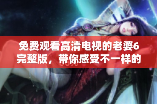 免费观看高清电视的老婆6完整版，带你感受不一样的精彩内容