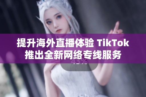 提升海外直播体验 TikTok推出全新网络专线服务