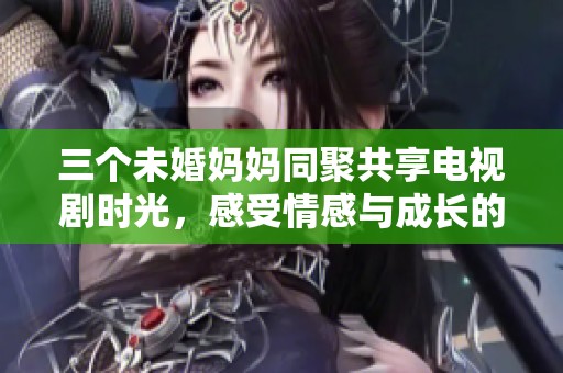 三个未婚妈妈同聚共享电视剧时光，感受情感与成长的故事
