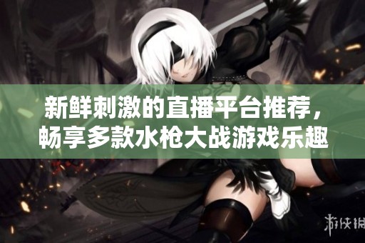新鲜刺激的直播平台推荐，畅享多款水枪大战游戏乐趣