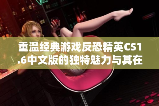 重温经典游戏反恐精英CS1.6中文版的独特魅力与其在玩家心中的深远影响