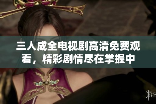 三人成全电视剧高清免费观看，精彩剧情尽在掌握中