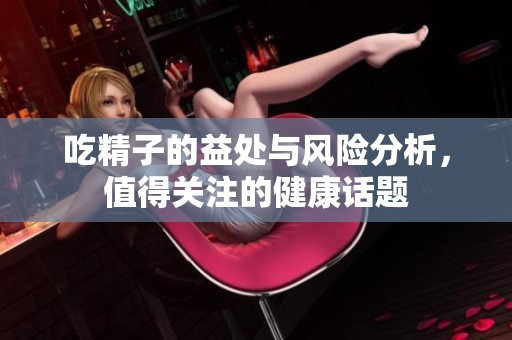 吃精子的益处与风险分析，值得关注的健康话题