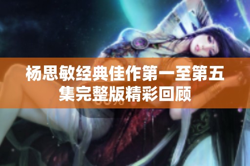杨思敏经典佳作第一至第五集完整版精彩回顾