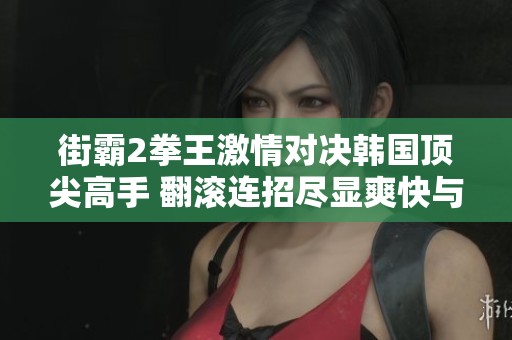 街霸2拳王激情对决韩国顶尖高手 翻滚连招尽显爽快与反噬的双重体验