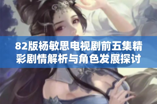 82版杨敏思电视剧前五集精彩剧情解析与角色发展探讨