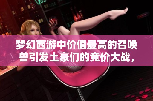 梦幻西游中价值最高的召唤兽引发土豪们的竞价大战，彰显游戏经济魅力与玩家身价竞争