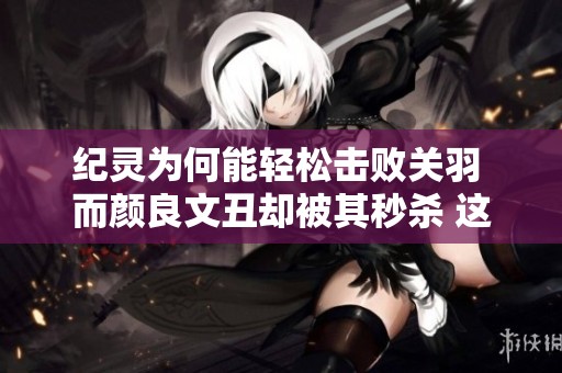 纪灵为何能轻松击败关羽 而颜良文丑却被其秒杀 这暗示了什么实力差距
