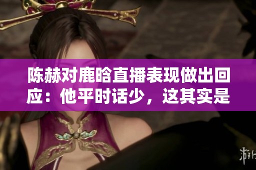 陈赫对鹿晗直播表现做出回应：他平时话少，这其实是件好事
