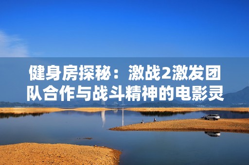 健身房探秘：激战2激发团队合作与战斗精神的电影灵感