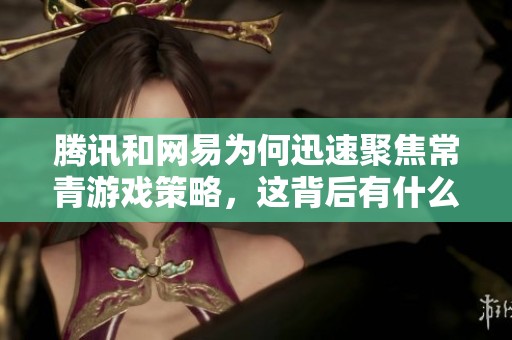 腾讯和网易为何迅速聚焦常青游戏策略，这背后有什么成功秘诀与经验分享