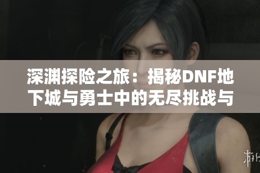 深渊探险之旅：揭秘DNF地下城与勇士中的无尽挑战与精彩体验