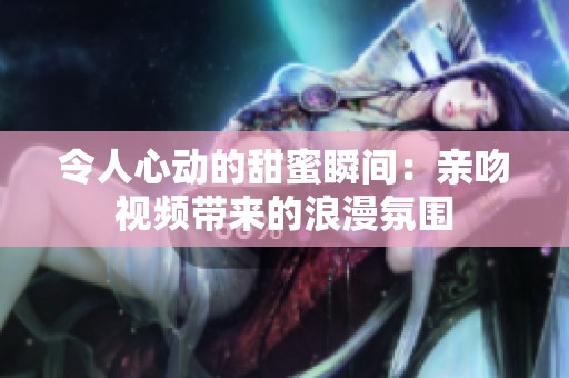 令人心动的甜蜜瞬间：亲吻视频带来的浪漫氛围