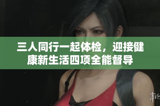 三人同行一起体检，迎接健康新生活四项全能督导