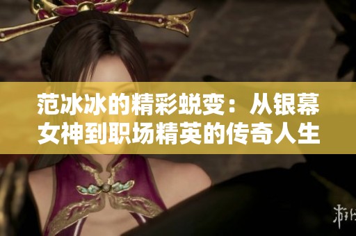 范冰冰的精彩蜕变：从银幕女神到职场精英的传奇人生之路揭秘