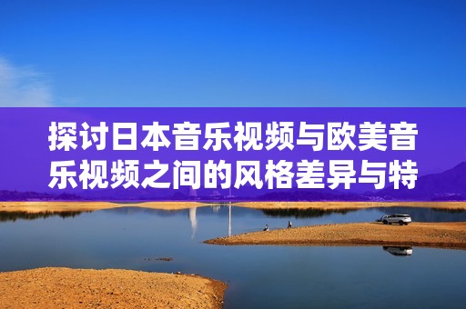 探讨日本音乐视频与欧美音乐视频之间的风格差异与特点