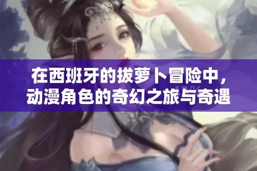 在西班牙的拔萝卜冒险中，动漫角色的奇幻之旅与奇遇揭秘