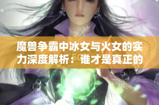 魔兽争霸中冰女与火女的实力深度解析：谁才是真正的战场霸主与英雄？