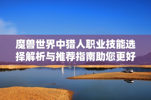 魔兽世界中猎人职业技能选择解析与推荐指南助您更好掌握游戏技巧