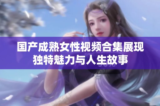 国产成熟女性视频合集展现独特魅力与人生故事