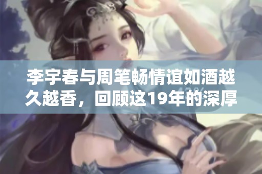 李宇春与周笔畅情谊如酒越久越香，回顾这19年的深厚友谊故事