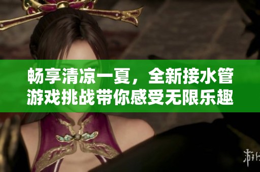 畅享清凉一夏，全新接水管游戏挑战带你感受无限乐趣与刺激体验
